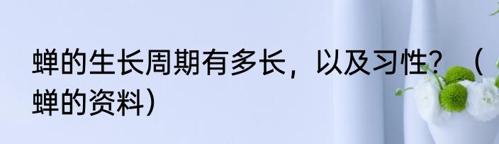 蝉的生长周期有多长，以及习性？（蝉的资料）