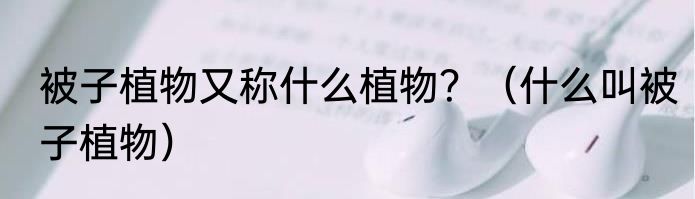 被子植物又称什么植物？（什么叫被子植物）