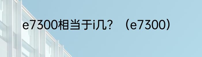 e7300相当于i几？（e7300）