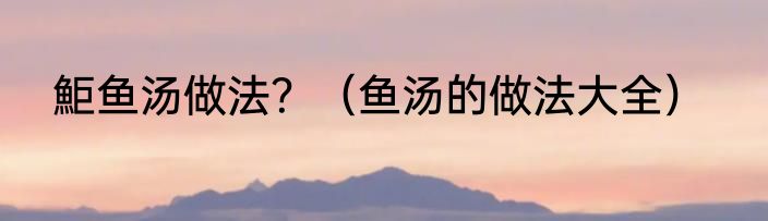 鮔鱼汤做法？（鱼汤的做法大全）