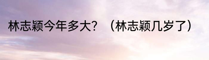 林志颖今年多大？（林志颖几岁了）