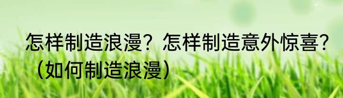 怎样制造浪漫？怎样制造意外惊喜？（如何制造浪漫）