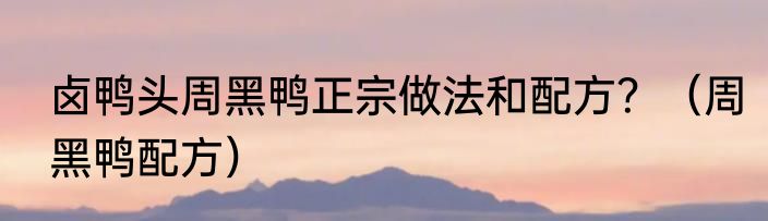 卤鸭头周黑鸭正宗做法和配方？（周黑鸭配方）