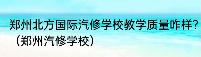 郑州北方国际汽修学校教学质量咋样？（郑州汽修学校）