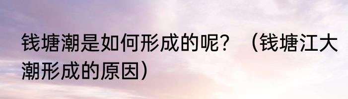 钱塘潮是如何形成的呢？（钱塘江大潮形成的原因）
