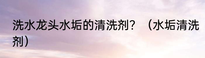 洗水龙头水垢的清洗剂？（水垢清洗剂）