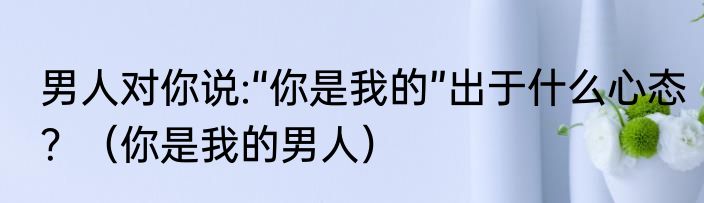 男人对你说:“你是我的”出于什么心态？（你是我的男人）