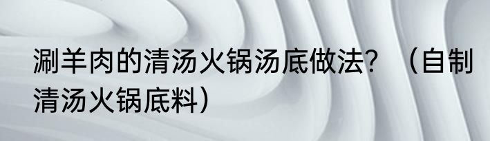 涮羊肉的清汤火锅汤底做法？（自制清汤火锅底料）