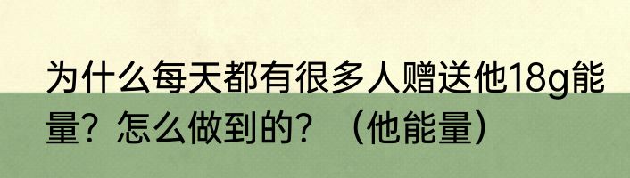 为什么每天都有很多人赠送他18g能量？怎么做到的？（他能量）