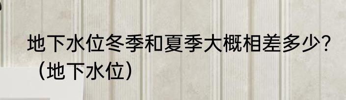 地下水位冬季和夏季大概相差多少？（地下水位）