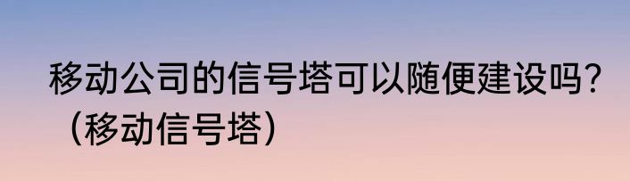 移动公司的信号塔可以随便建设吗？（移动信号塔）