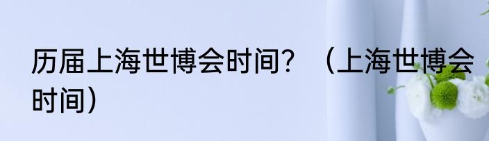 历届上海世博会时间？（上海世博会时间）