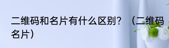 二维码和名片有什么区别？（二维码名片）