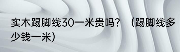 实木踢脚线30一米贵吗？（踢脚线多少钱一米）