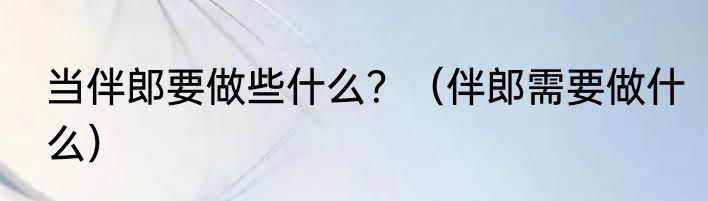 当伴郎要做些什么？（伴郎需要做什么）