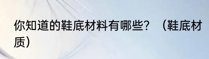 你知道的鞋底材料有哪些？（鞋底材质）