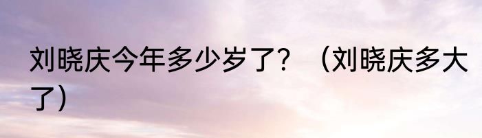 刘晓庆今年多少岁了？（刘晓庆多大了）