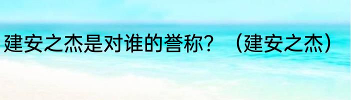 建安之杰是对谁的誉称？（建安之杰）