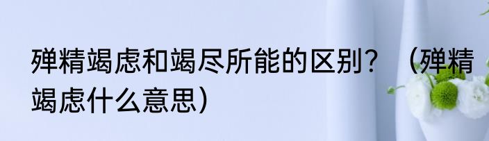 殚精竭虑和竭尽所能的区别？（殚精竭虑什么意思）