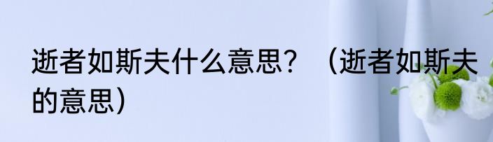 逝者如斯夫什么意思？（逝者如斯夫的意思）