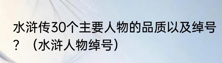 水浒传30个主要人物的品质以及绰号？（水浒人物绰号）