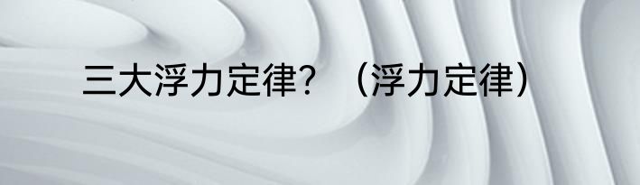 三大浮力定律？（浮力定律）