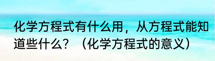化学方程式有什么用，从方程式能知道些什么？（化学方程式的意义）