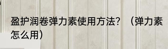 盈护润卷弹力素使用方法？（弹力素怎么用）