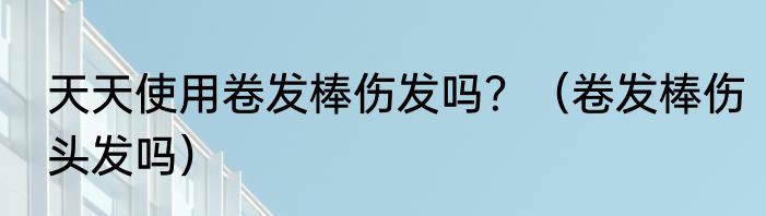 天天使用卷发棒伤发吗？（卷发棒伤头发吗）