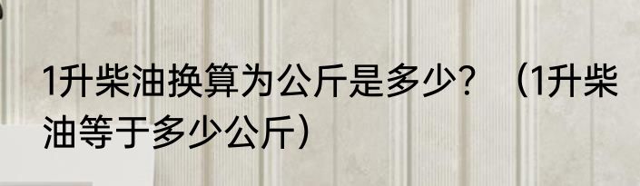 1升柴油换算为公斤是多少？（1升柴油等于多少公斤）