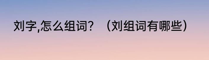 刘字,怎么组词？（刘组词有哪些）