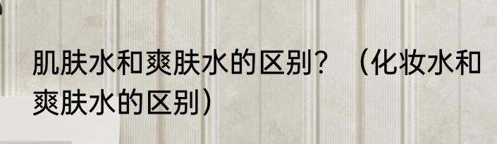 肌肤水和爽肤水的区别？（化妆水和爽肤水的区别）
