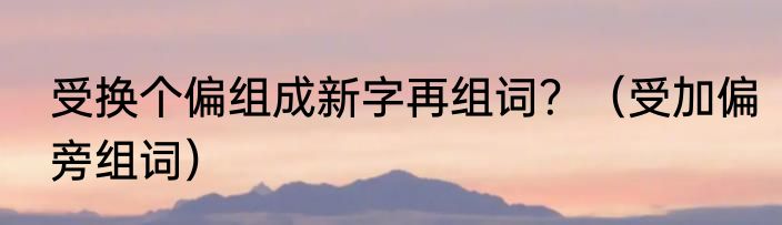 受换个偏组成新字再组词？（受加偏旁组词）