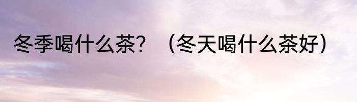 冬季喝什么茶？（冬天喝什么茶好）