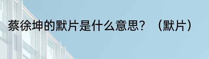 蔡徐坤的默片是什么意思？（默片）