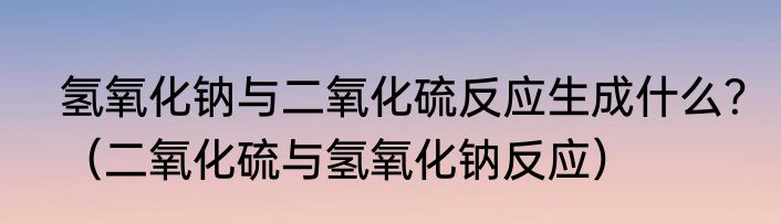 氢氧化钠与二氧化硫反应生成什么？（二氧化硫与氢氧化钠反应）