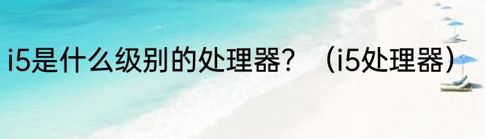 i5是什么级别的处理器？（i5处理器）