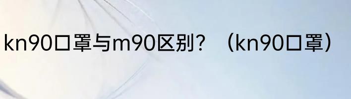kn90口罩与m90区别？（kn90口罩）