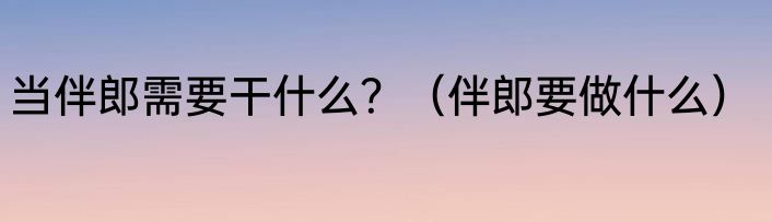 当伴郎需要干什么？（伴郎要做什么）