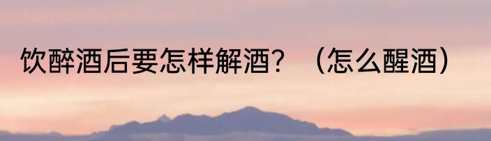 饮醉酒后要怎样解酒？（怎么醒酒）