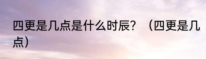 四更是几点是什么时辰？（四更是几点）