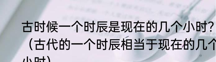 古时候一个时辰是现在的几个小时？（古代的一个时辰相当于现在的几个小时）