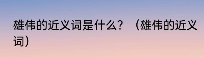 雄伟的近义词是什么？（雄伟的近义词）