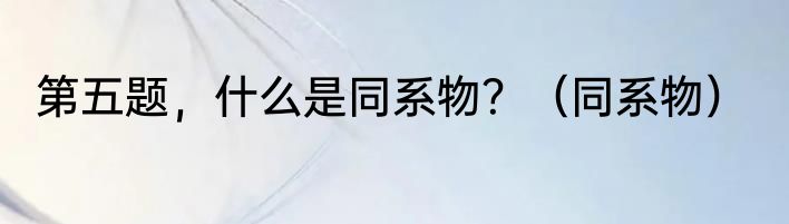 第五题，什么是同系物？（同系物）