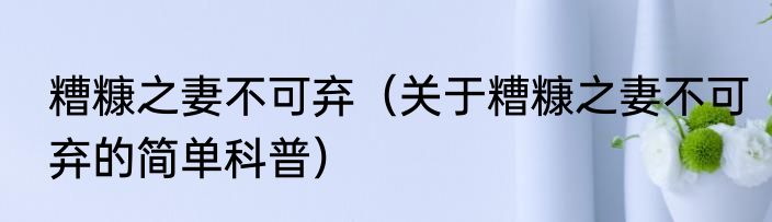 糟糠之妻不可弃（关于糟糠之妻不可弃的简单科普）