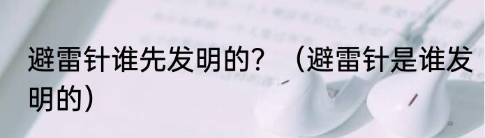 避雷针谁先发明的？（避雷针是谁发明的）