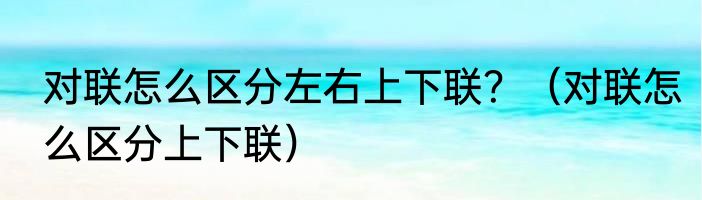 对联怎么区分左右上下联？（对联怎么区分上下联）