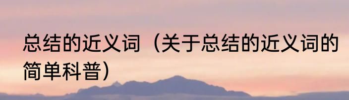 总结的近义词（关于总结的近义词的简单科普）