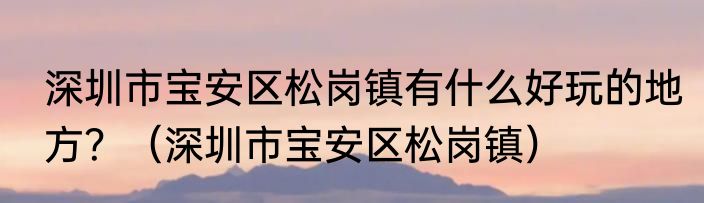 深圳市宝安区松岗镇有什么好玩的地方？（深圳市宝安区松岗镇）