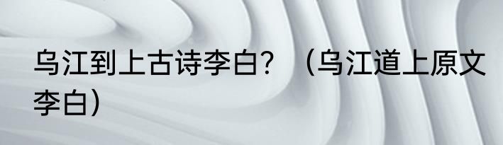 乌江到上古诗李白？（乌江道上原文李白）